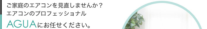 ご家庭のエアコンを見直しませんか？エアコンのプロフェッショナルAGUAにお任せください。