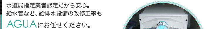 水道局指定業者認定だから安心。給水管など、給排水設備の改修工事もAGUAにお任せください。